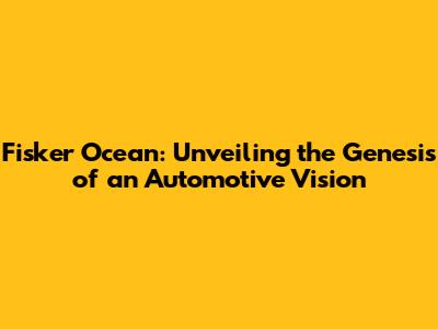 Fisker Ocean: Unveiling the Genesis of an Automotive Vision