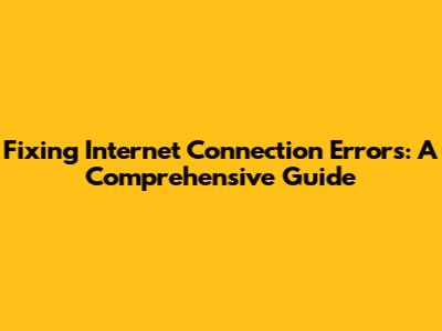 Fixing Internet Connection Errors: A Comprehensive Guide