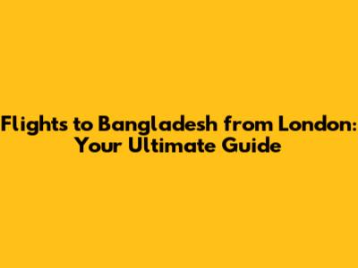 Flights to Bangladesh from London: Your Ultimate Guide