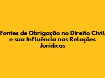 Fontes de Obrigação no Direito Civil e sua Influência nas Relações Jurídicas