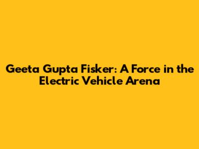 Geeta Gupta Fisker: A Force in the Electric Vehicle Arena