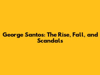 George Santos: The Rise, Fall, and Scandals