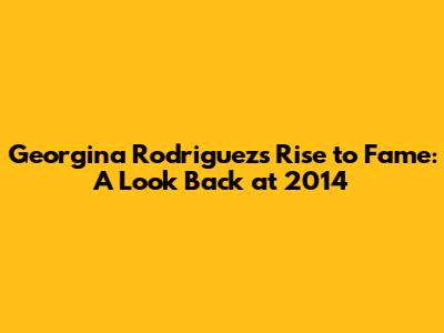 Georgina Rodriguez's Rise to Fame: A Look Back at 2014