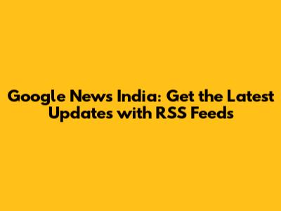 Google News India: Get the Latest Updates with RSS Feeds