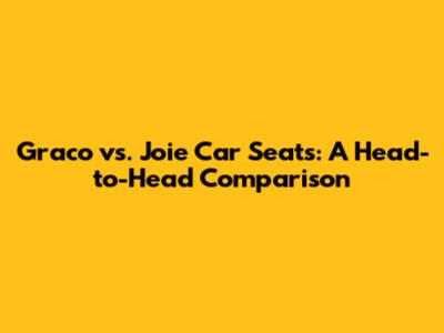 Graco vs. Joie Car Seats: A Head-to-Head Comparison