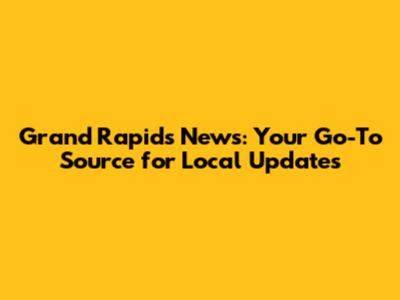 Grand Rapids News: Your Go-To Source for Local Updates