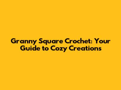 Granny Square Crochet: Your Guide to Cozy Creations