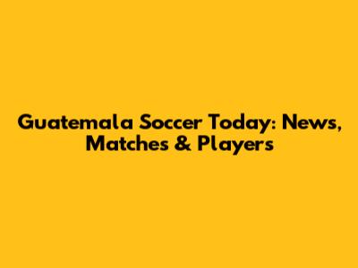 Guatemala Soccer Today: News, Matches & Players