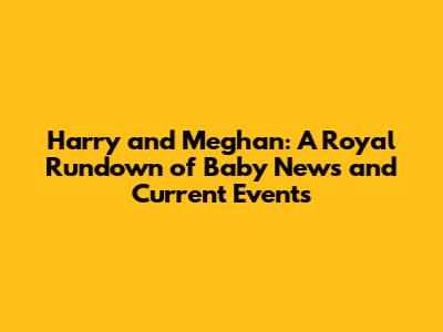 Harry and Meghan: A Royal Rundown of Baby News and Current Events