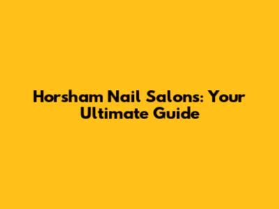 Horsham Nail Salons: Your Ultimate Guide