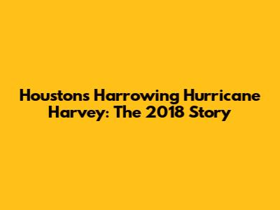 Houston's Harrowing Hurricane Harvey: The 2018 Story
