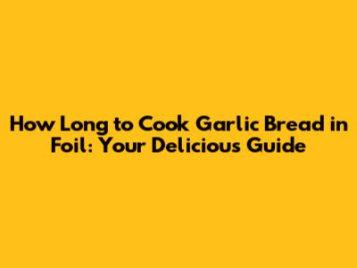 How Long to Cook Garlic Bread in Foil: Your Delicious Guide