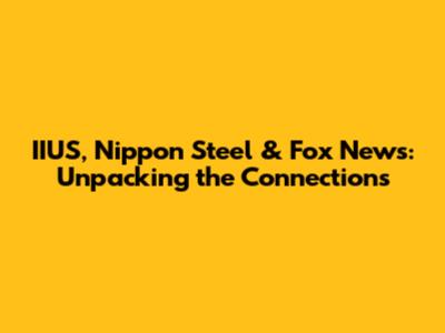 IIUS, Nippon Steel & Fox News: Unpacking the Connections