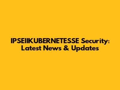 IPSEIIKUBERNETESSE Security: Latest News & Updates