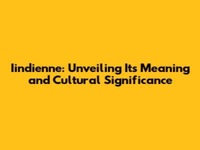 Iindienne: Unveiling Its Meaning and Cultural Significance