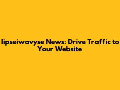 Iipseiwavyse News: Drive Traffic to Your Website