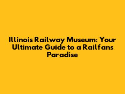 Illinois Railway Museum: Your Ultimate Guide to a Railfan's Paradise