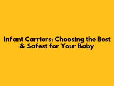Infant Carriers: Choosing the Best & Safest for Your Baby