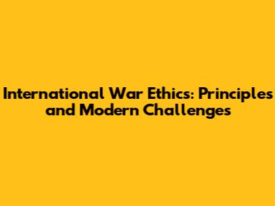 International War Ethics: Principles and Modern Challenges