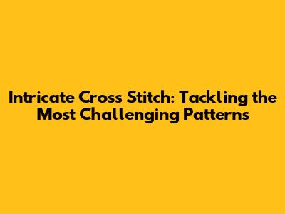 Intricate Cross Stitch: Tackling the Most Challenging Patterns