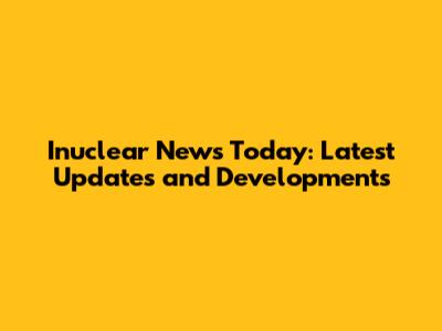 Inuclear News Today: Latest Updates and Developments