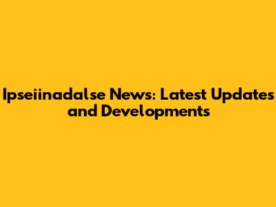 Ipseiinadalse News: Latest Updates and Developments