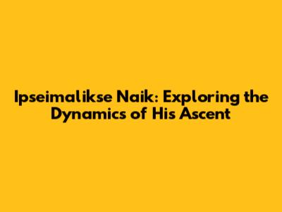 Ipseimalikse Naik: Exploring the Dynamics of His Ascent
