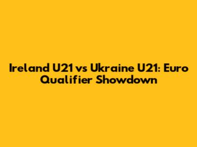 Ireland U21 vs Ukraine U21: Euro Qualifier Showdown