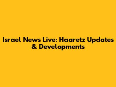 Israel News Live: Haaretz Updates & Developments