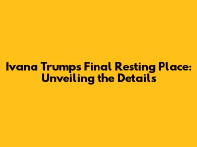 Ivana Trump's Final Resting Place: Unveiling the Details