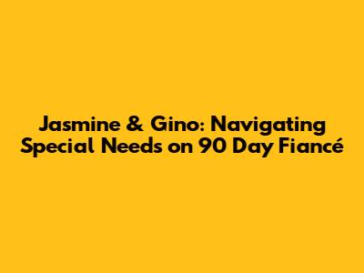 Jasmine & Gino: Navigating Special Needs on 90 Day Fiancé
