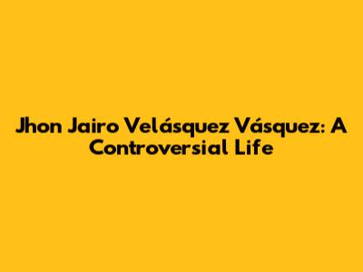 Jhon Jairo Velásquez Vásquez: A Controversial Life