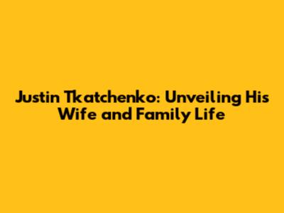 Justin Tkatchenko: Unveiling His Wife and Family Life