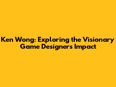 Ken Wong: Exploring the Visionary Game Designer's Impact