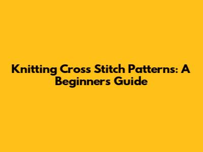 Knitting Cross Stitch Patterns: A Beginner's Guide