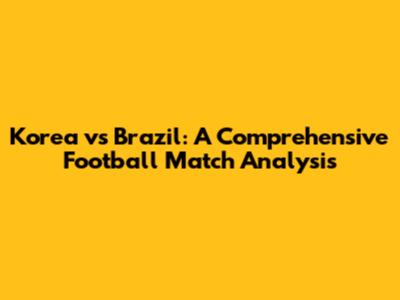 Korea vs Brazil: A Comprehensive Football Match Analysis