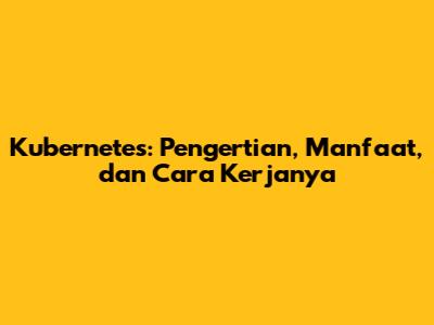 Kubernetes: Pengertian, Manfaat, dan Cara Kerjanya