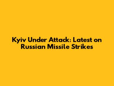 Kyiv Under Attack: Latest on Russian Missile Strikes