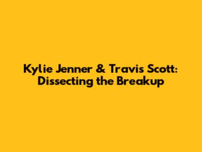 Kylie Jenner & Travis Scott: Dissecting the Breakup