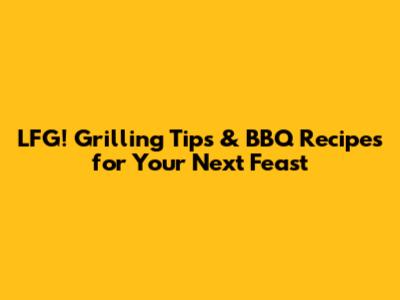 LFG! Grilling Tips & BBQ Recipes for Your Next Feast