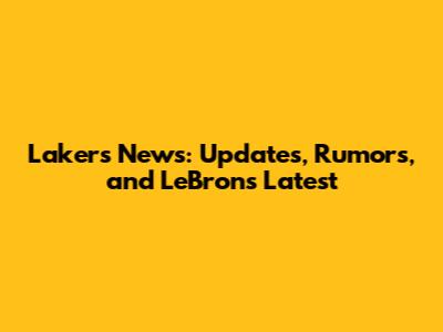 Lakers News: Updates, Rumors, and LeBron's Latest