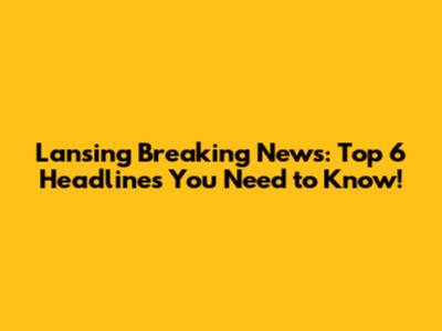 Lansing Breaking News: Top 6 Headlines You Need to Know!
