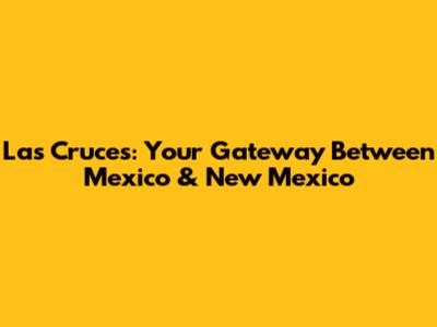 Las Cruces: Your Gateway Between Mexico & New Mexico