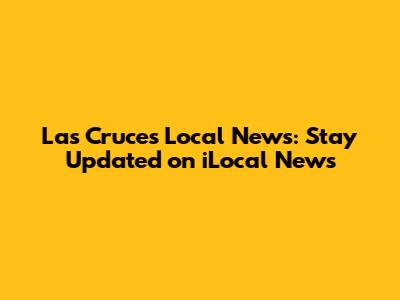 Las Cruces Local News: Stay Updated on iLocal News