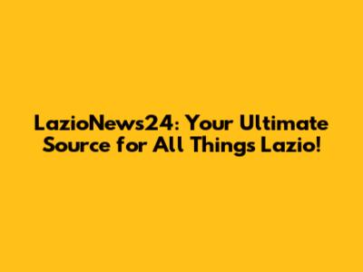 LazioNews24: Your Ultimate Source for All Things Lazio!