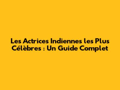 Les Actrices Indiennes les Plus Célèbres : Un Guide Complet