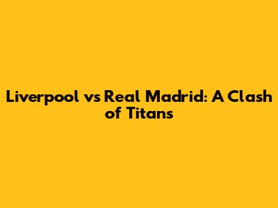 Liverpool vs Real Madrid: A Clash of Titans