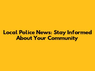 Local Police News: Stay Informed About Your Community