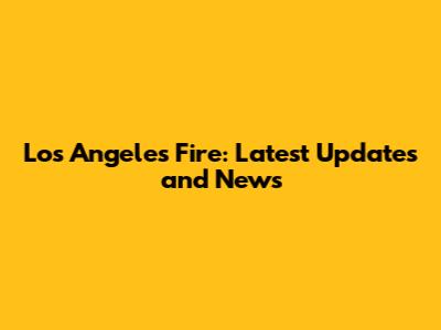 Los Angeles Fire: Latest Updates and News