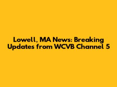 Lowell, MA News: Breaking Updates from WCVB Channel 5